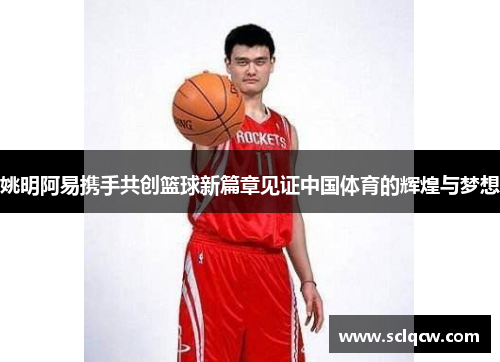 姚明阿易携手共创篮球新篇章见证中国体育的辉煌与梦想
