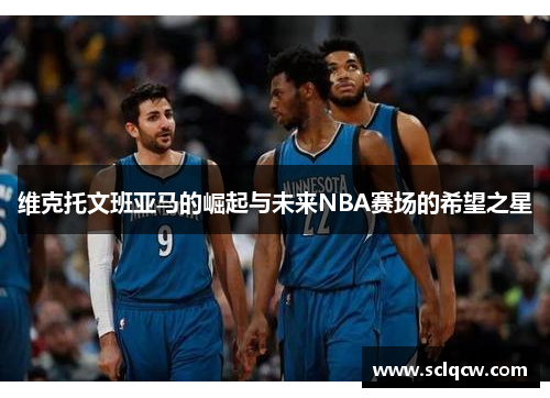 维克托文班亚马的崛起与未来NBA赛场的希望之星